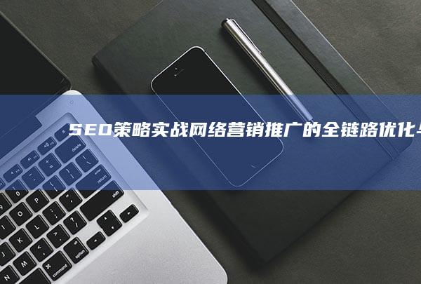 SEO策略实战：网络营销推广的全链路优化与效果提升